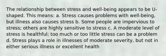 The relationship between stress and well-being appears to be U-shaped. This means: a. Stress causes problems with well-being, but illness also causes stress b. Some people are impervious to stress; others are highly sensitive to stress c. A moderate level of stress is healthful; too much or too little stress can be a problem d. Stress plays a role in illnesses of moderate severity, but not in either serious illness or excellent health