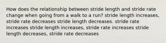 How does the relationship between stride length and stride rate change when going from a walk to a run? stride length increases, stride rate decreases stride length decreases. stride rate increases stride length increases, stride rate increases stride length decreases, stride rate decreases