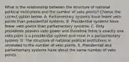 What is the relationship between the structure of national political institutions and the number of veto points? Choose the correct option below. A. Parliamentary systems have fewer veto points than presidential systems. B. Presidential systems have fewer veto points than parliamentary systems. C. Only presidents possess veto power and therefore there is exactly one veto point is a presidential system and none in a parliamentary system. D. The structure of national political institutions is unrelated to the number of veto points. E. Presidential and parliamentary systems have about the same number of veto points.