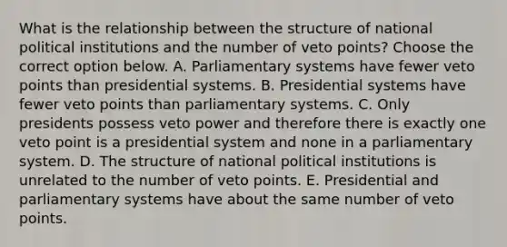 What is the relationship between the structure of national political institutions and the number of veto points? Choose the correct option below. A. Parliamentary systems have fewer veto points than presidential systems. B. Presidential systems have fewer veto points than parliamentary systems. C. Only presidents possess veto power and therefore there is exactly one veto point is a presidential system and none in a parliamentary system. D. The structure of national political institutions is unrelated to the number of veto points. E. Presidential and parliamentary systems have about the same number of veto points.