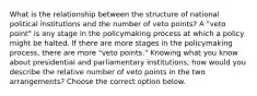 What is the relationship between the structure of national political institutions and the number of veto points? A "veto point" is any stage in the policymaking process at which a policy might be halted. If there are more stages in the policymaking process, there are more "veto points." Knowing what you know about presidential and parliamentary institutions, how would you describe the relative number of veto points in the two arrangements? Choose the correct option below.