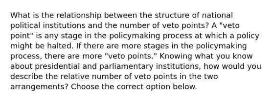 What is the relationship between the structure of national political institutions and the number of veto points? A "veto point" is any stage in the policymaking process at which a policy might be halted. If there are more stages in the policymaking process, there are more "veto points." Knowing what you know about presidential and parliamentary institutions, how would you describe the relative number of veto points in the two arrangements? Choose the correct option below.