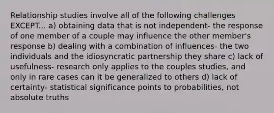 Relationship studies involve all of the following challenges EXCEPT... a) obtaining data that is not independent- the response of one member of a couple may influence the other member's response b) dealing with a combination of influences- the two individuals and the idiosyncratic partnership they share c) lack of usefulness- research only applies to the couples studies, and only in rare cases can it be generalized to others d) lack of certainty- statistical significance points to probabilities, not absolute truths