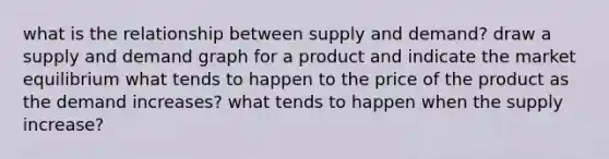 what is the relationship between supply and demand? draw a supply and demand graph for a product and indicate the market equilibrium what tends to happen to the price of the product as the demand increases? what tends to happen when the supply increase?