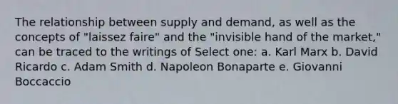 The relationship between supply and demand, as well as the concepts of "laissez faire" and the "invisible hand of the market," can be traced to the writings of Select one: a. Karl Marx b. David Ricardo c. Adam Smith d. Napoleon Bonaparte e. Giovanni Boccaccio