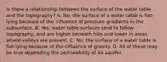 Is there a relationship between the surface of the water table and the topography? A. No; the surface of a water table is flat-lying because of the influence of pressure gradients in the subsurface. B. Yes; water table surfaces tend to follow topography, and are higher beneath hills and lower in areas where valleys are present. C. No; the surface of a water table is flat-lying because of the influence of gravity. D. All of these may be true depending the permeability of an aquifer.