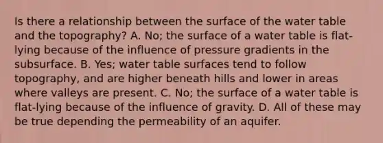 Is there a relationship between the surface of the <a href='https://www.questionai.com/knowledge/kSOJsByaOd-water-table' class='anchor-knowledge'>water table</a> and the topography? A. No; the surface of a water table is flat-lying because of the influence of pressure gradients in the subsurface. B. Yes; water table surfaces tend to follow topography, and are higher beneath hills and lower in areas where valleys are present. C. No; the surface of a water table is flat-lying because of the influence of gravity. D. All of these may be true depending the permeability of an aquifer.