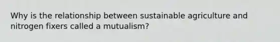 Why is the relationship between sustainable agriculture and nitrogen fixers called a mutualism?