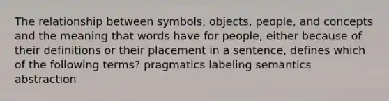 The relationship between symbols, objects, people, and concepts and the meaning that words have for people, either because of their definitions or their placement in a sentence, defines which of the following terms? pragmatics labeling semantics abstraction