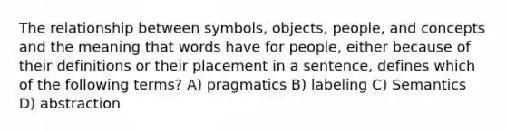 The relationship between symbols, objects, people, and concepts and the meaning that words have for people, either because of their definitions or their placement in a sentence, defines which of the following terms? A) pragmatics B) labeling C) Semantics D) abstraction