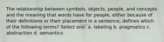 The relationship between symbols, objects, people, and concepts and the meaning that words have for people, either because of their definitions or their placement in a sentence, defines which of the following terms? Select one: a. labeling b. pragmatics c. abstraction d. semantics