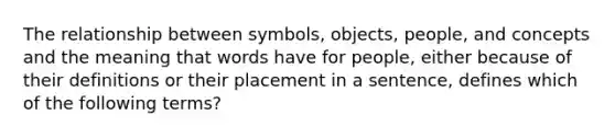 The relationship between symbols, objects, people, and concepts and the meaning that words have for people, either because of their definitions or their placement in a sentence, defines which of the following terms?