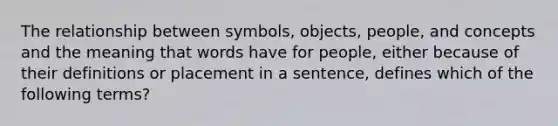 The relationship between symbols, objects, people, and concepts and the meaning that words have for people, either because of their definitions or placement in a sentence, defines which of the following terms?