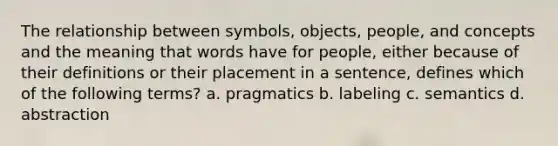 The relationship between symbols, objects, people, and concepts and the meaning that words have for people, either because of their definitions or their placement in a sentence, defines which of the following terms? a. pragmatics b. labeling c. semantics d. abstraction