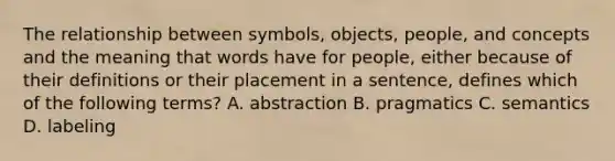 The relationship between symbols, objects, people, and concepts and the meaning that words have for people, either because of their definitions or their placement in a sentence, defines which of the following terms? A. abstraction B. pragmatics C. semantics D. labeling