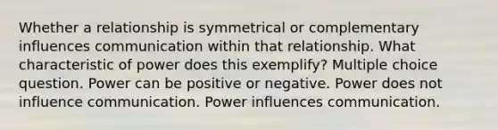 Whether a relationship is symmetrical or complementary influences communication within that relationship. What characteristic of power does this exemplify? Multiple choice question. Power can be positive or negative. Power does not influence communication. Power influences communication.