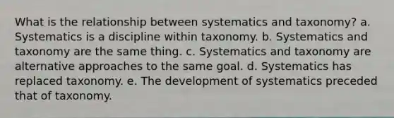 What is the relationship between systematics and taxonomy? a. Systematics is a discipline within taxonomy. b. Systematics and taxonomy are the same thing. c. Systematics and taxonomy are alternative approaches to the same goal. d. Systematics has replaced taxonomy. e. The development of systematics preceded that of taxonomy.