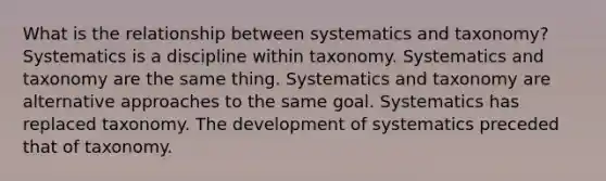 What is the relationship between systematics and taxonomy? Systematics is a discipline within taxonomy. Systematics and taxonomy are the same thing. Systematics and taxonomy are alternative approaches to the same goal. Systematics has replaced taxonomy. The development of systematics preceded that of taxonomy.