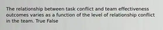 The relationship between task conflict and team effectiveness outcomes varies as a function of the level of relationship conflict in the team. True False