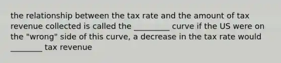 the relationship between the tax rate and the amount of tax revenue collected is called the _________ curve if the US were on the "wrong" side of this curve, a decrease in the tax rate would ________ tax revenue