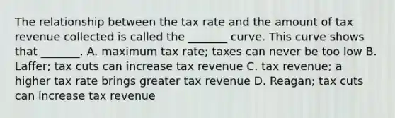 The relationship between the tax rate and the amount of tax revenue collected is called the​ _______ curve. This curve shows that​ _______. A. maximum tax​ rate; taxes can never be too low B. ​Laffer; tax cuts can increase tax revenue C. tax​ revenue; a higher tax rate brings greater tax revenue D. ​Reagan; tax cuts can increase tax revenue