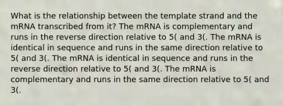 What is the relationship between the template strand and the mRNA transcribed from it? The mRNA is complementary and runs in the reverse direction relative to 5( and 3(. The mRNA is identical in sequence and runs in the same direction relative to 5( and 3(. The mRNA is identical in sequence and runs in the reverse direction relative to 5( and 3(. The mRNA is complementary and runs in the same direction relative to 5( and 3(.