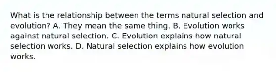 What is the relationship between the terms natural selection and evolution? A. They mean the same thing. B. Evolution works against natural selection. C. Evolution explains how natural selection works. D. Natural selection explains how evolution works.