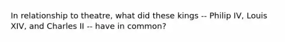 In relationship to theatre, what did these kings -- Philip IV, Louis XIV, and Charles II -- have in common?