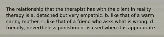 The relationship that the therapist has with the client in reality therapy is a. detached but very empathic. b. like that of a warm caring mother. c. like that of a friend who asks what is wrong. d. friendly, nevertheless punishment is used when it is appropriate.