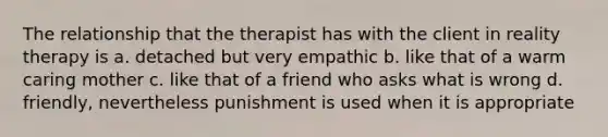 The relationship that the therapist has with the client in reality therapy is a. detached but very empathic b. like that of a warm caring mother c. like that of a friend who asks what is wrong d. friendly, nevertheless punishment is used when it is appropriate