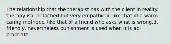 The relationship that the therapist has with the client in reality therapy isa. detached but very empathic.b. like that of a warm caring mother.c. like that of a friend who asks what is wrong.d. friendly, nevertheless punishment is used when it is ap-propriate.