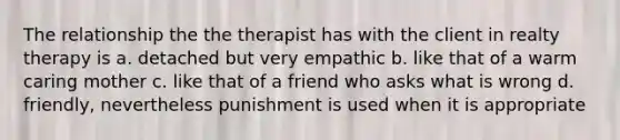 The relationship the the therapist has with the client in realty therapy is a. detached but very empathic b. like that of a warm caring mother c. like that of a friend who asks what is wrong d. friendly, nevertheless punishment is used when it is appropriate