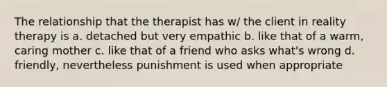 The relationship that the therapist has w/ the client in reality therapy is a. detached but very empathic b. like that of a warm, caring mother c. like that of a friend who asks what's wrong d. friendly, nevertheless punishment is used when appropriate