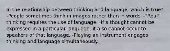 In the relationship between thinking and language, which is true? -People sometimes think in images rather than in words. -"Real" thinking requires the use of language. -If a thought cannot be expressed in a particular language, it also cannot occur to speakers of that language. -Playing an instrument engages thinking and language simultaneously.