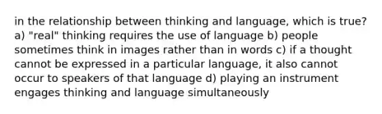 in the relationship between thinking and language, which is true? a) "real" thinking requires the use of language b) people sometimes think in images rather than in words c) if a thought cannot be expressed in a particular language, it also cannot occur to speakers of that language d) playing an instrument engages thinking and language simultaneously