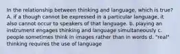 In the relationship between thinking and language, which is true? A. if a though cannot be expressed in a particular language, it also cannot occur to speakers of that language. b. playing an instrument engages thinking and language simultaneously c. people sometimes think in images rather than in words d. "real" thinking requires the use of language