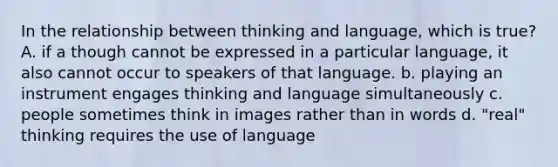 In the relationship between thinking and language, which is true? A. if a though cannot be expressed in a particular language, it also cannot occur to speakers of that language. b. playing an instrument engages thinking and language simultaneously c. people sometimes think in images rather than in words d. "real" thinking requires the use of language