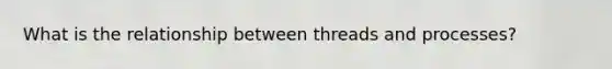 What is the relationship between threads and processes?