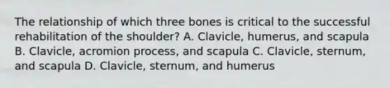 The relationship of which three bones is critical to the successful rehabilitation of the shoulder? A. Clavicle, humerus, and scapula B. Clavicle, acromion process, and scapula C. Clavicle, sternum, and scapula D. Clavicle, sternum, and humerus