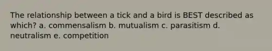 The relationship between a tick and a bird is BEST described as which? a. commensalism b. mutualism c. parasitism d. neutralism e. competition