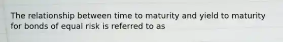 The relationship between time to maturity and yield to maturity for bonds of equal risk is referred to as