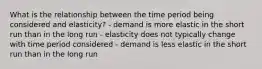 What is the relationship between the time period being considered and elasticity? - demand is more elastic in the short run than in the long run - elasticity does not typically change with time period considered - demand is less elastic in the short run than in the long run