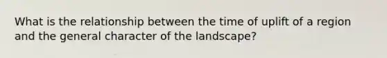 What is the relationship between the time of uplift of a region and the general character of the landscape?