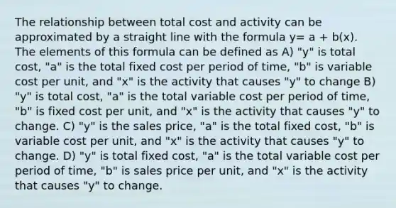 The relationship between total cost and activity can be approximated by a straight line with the formula y= a + b(x). The elements of this formula can be defined as A) "y" is total cost, "a" is the total fixed cost per period of time, "b" is variable cost per unit, and "x" is the activity that causes "y" to change B) "y" is total cost, "a" is the total variable cost per period of time, "b" is fixed cost per unit, and "x" is the activity that causes "y" to change. C) "y" is the sales price, "a" is the total fixed cost, "b" is variable cost per unit, and "x" is the activity that causes "y" to change. D) "y" is total fixed cost, "a" is the total variable cost per period of time, "b" is sales price per unit, and "x" is the activity that causes "y" to change.