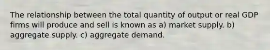 The relationship between the total quantity of output or real GDP firms will produce and sell is known as a) market supply. b) aggregate supply. c) aggregate demand.