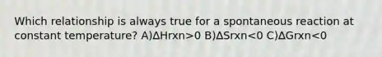 Which relationship is always true for a spontaneous reaction at constant temperature? A)∆Hrxn>0 B)∆Srxn<0 C)∆Grxn<0