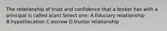 The relationship of trust and confidence that a broker has with a principal is called a(an) Select one: A.fiduciary relationship B.hypothecation C.escrow D.trustor relationship