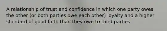 A relationship of trust and confidence in which one party owes the other (or both parties owe each other) loyalty and a higher standard of good faith than they owe to third parties