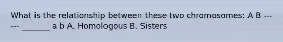 What is the relationship between these two chromosomes: A B ------ _______ a b A. Homologous B. Sisters