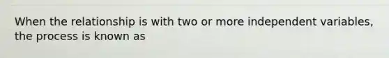 When the relationship is with two or more independent variables, the process is known as